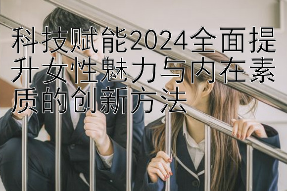 科技赋能2024全面提升女性魅力与内在素质的创新方法