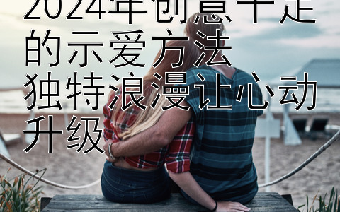 2024年创意十足的示爱方法  
独特浪漫让心动升级