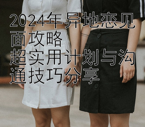 2024年异地恋见面攻略  
超实用计划与沟通技巧分享