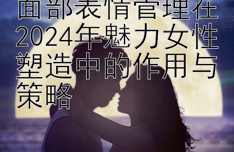 面部表情管理在2024年魅力女性塑造中的作用与策略