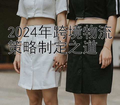 2024年跨境物流策略制定之道