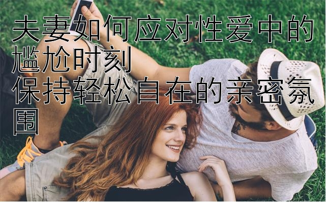 夫妻如何应对性爱中的尴尬时刻  
保持轻松自在的亲密氛围