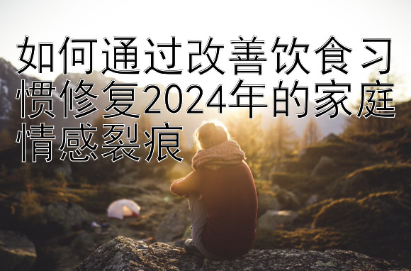 如何通过改善饮食习惯修复2024年的家庭情感裂痕