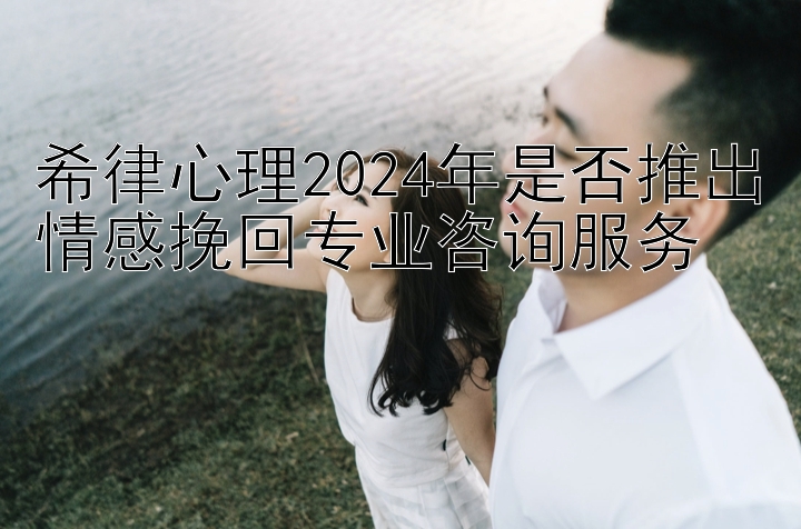 希律心理2024年是否推出情感挽回专业咨询服务