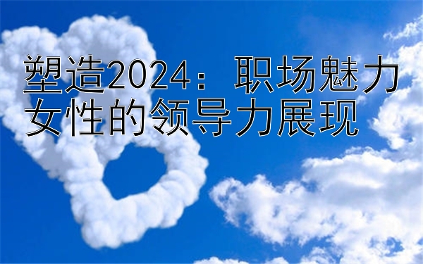 塑造2024：职场魅力女性的领导力展现